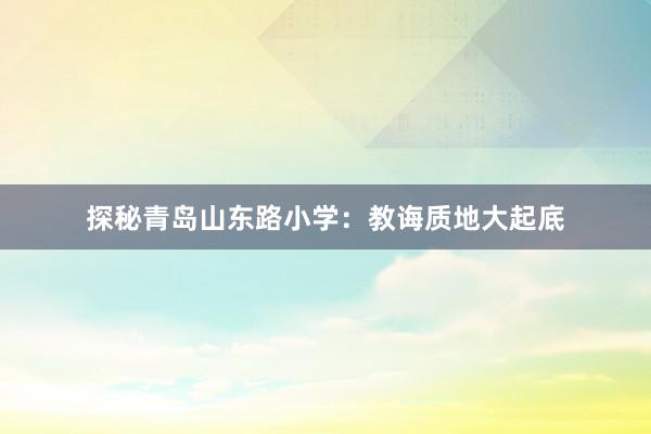 探秘青岛山东路小学：教诲质地大起底