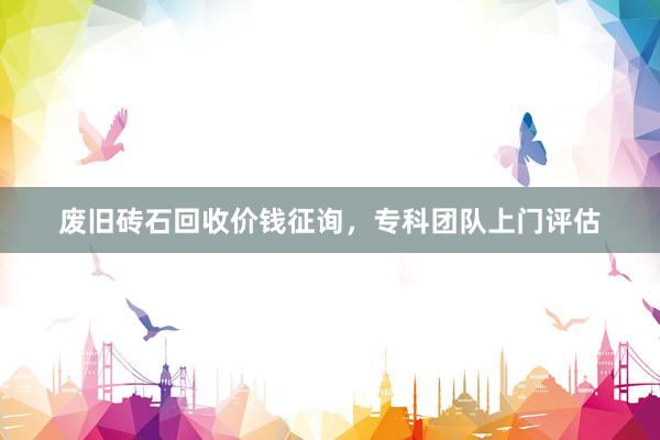废旧砖石回收价钱征询，专科团队上门评估